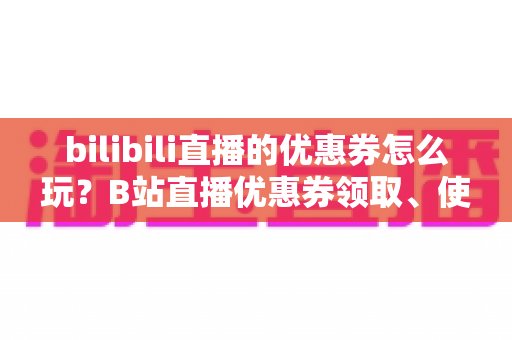 bilibili直播的优惠券怎么玩?B站直播优惠券领取、使用与运营全攻略一文读懂 bilibili直播的优惠券怎么玩?B站直播优惠券领取、使用与运营全攻略一文读懂