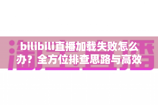 bilibili直播加载失败怎么办?全方位排查思路与高效解决方案汇总 bilibili直播加载失败怎么办?全方位排查思路与高效解决方案汇总