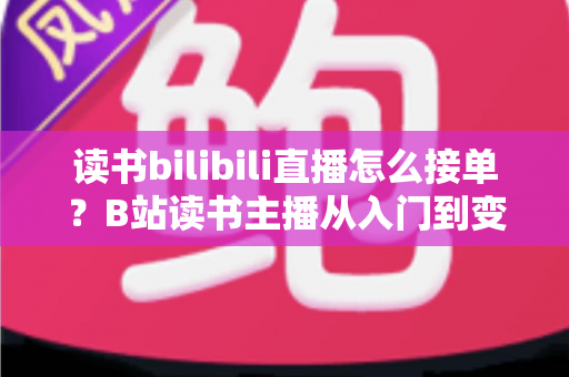 读书bilibili直播怎么接单?B站读书主播从入门到变现的接单全攻略 读书bilibili直播怎么接单?B站读书主播从入门到变现的接单全攻略