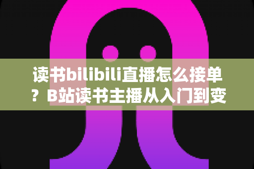 读书bilibili直播怎么接单?B站读书主播从入门到变现的接单全攻略 读书bilibili直播怎么接单?B站读书主播从入门到变现的接单全攻略