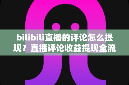 bilibili直播的评论怎么提现？直播评论收益提现全流程详解与常见问题避坑指南