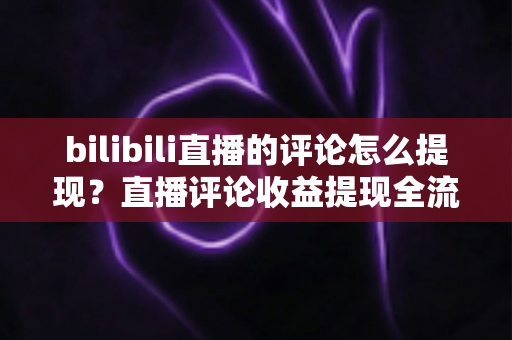 bilibili直播的评论怎么提现？直播评论收益提现全流程详解与常见问题避坑指南