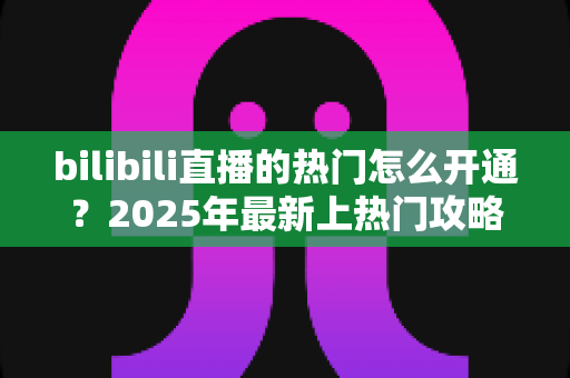 bilibili直播的热门怎么开通?2025年最新上热门攻略与涨粉秘籍全解析 bilibili直播的热门怎么开通?2025年最新上热门攻略与涨粉秘籍全解析