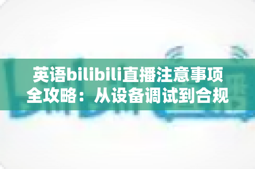 英语bilibili直播注意事项全攻略：从设备调试到合规运营的新手主播实战指南