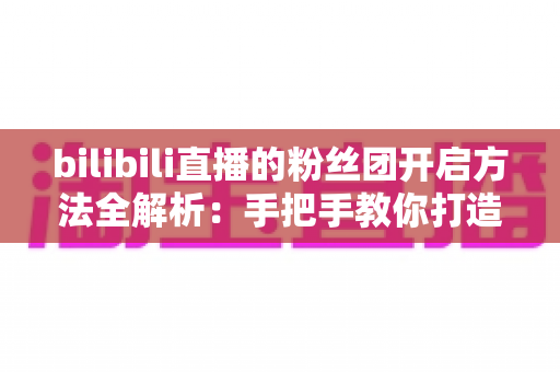 bilibili直播的粉丝团开启方法全解析:手把手教你打造高粘性B站直播社群 bilibili直播的粉丝团开启方法全解析:手把手教你打造高粘性B站直播社群
