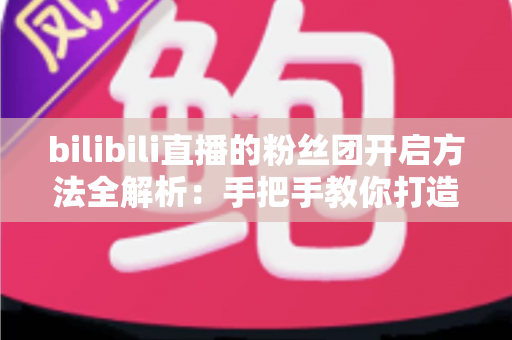 bilibili直播的粉丝团开启方法全解析：手把手教你打造高粘性B站直播社群