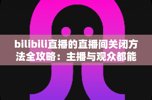 bilibili直播的直播间关闭方法全攻略:主播与观众都能轻松掌握的实用指南 bilibili直播的直播间关闭方法全攻略:主播与观众都能轻松掌握的实用指南