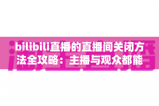 bilibili直播的直播间关闭方法全攻略:主播与观众都能轻松掌握的实用指南 bilibili直播的直播间关闭方法全攻略:主播与观众都能轻松掌握的实用指南