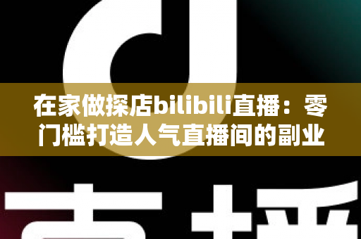 在家做探店bilibili直播:零门槛打造人气直播间的副业新玩法全攻略 在家做探店bilibili直播:零门槛打造人气直播间的副业新玩法全攻略