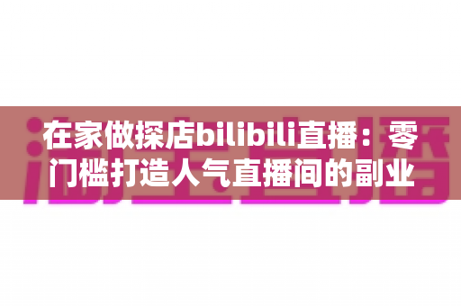 在家做探店bilibili直播:零门槛打造人气直播间的副业新玩法全攻略 在家做探店bilibili直播:零门槛打造人气直播间的副业新玩法全攻略