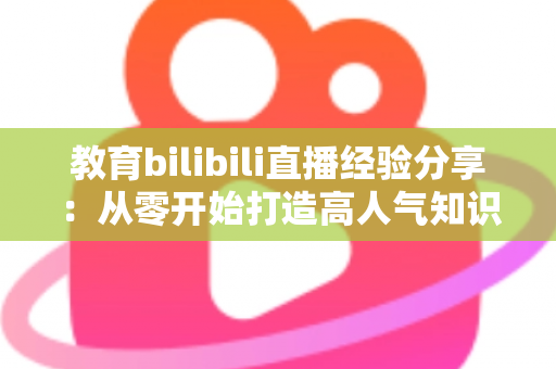 教育bilibili直播经验分享：从零开始打造高人气知识直播间的实战指南