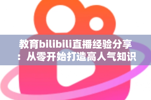 教育bilibili直播经验分享：从零开始打造高人气知识直播间的实战指南