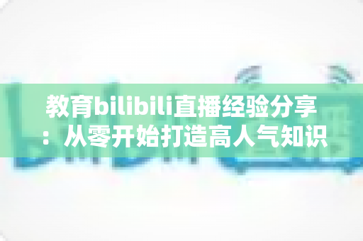 教育bilibili直播经验分享：从零开始打造高人气知识直播间的实战指南
