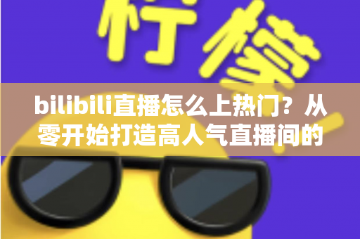 bilibili直播怎么上热门?从零开始打造高人气直播间的完整实战指南 bilibili直播怎么上热门?从零开始打造高人气直播间的完整实战指南