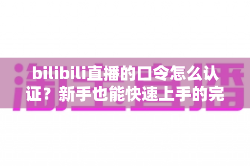 bilibili直播的口令怎么认证？新手也能快速上手的完整操作指南