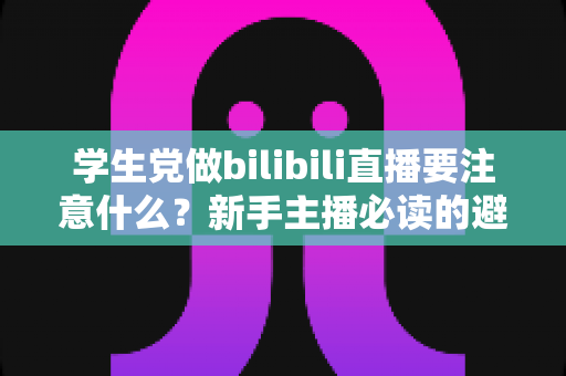 学生党做bilibili直播要注意什么？新手主播必读的避坑指南与实用建议