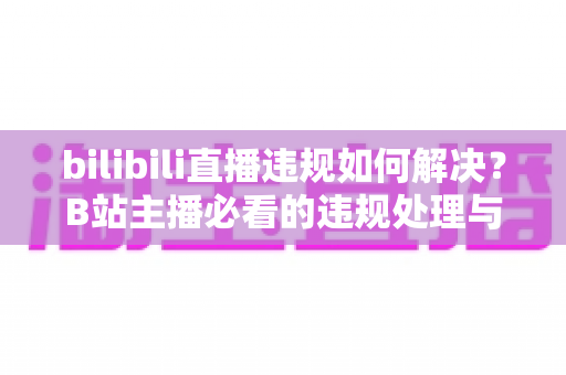 bilibili直播违规如何解决?B站主播必看的违规处理与申诉全攻略 bilibili直播违规如何解决?B站主播必看的违规处理与申诉全攻略
