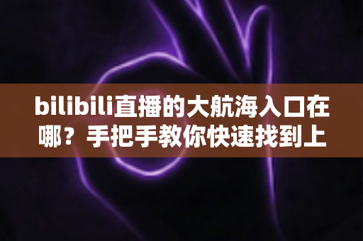 bilibili直播的大航海入口在哪？手把手教你快速找到上舰按钮并顺利开通舰长特权