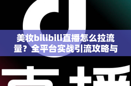 美妆bilibili直播怎么拉流量?全平台实战引流攻略与运营技巧全解析 美妆bilibili直播怎么拉流量?全平台实战引流攻略与运营技巧全解析