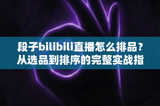 段子bilibili直播怎么排品?从选品到排序的完整实战指南,助你打造高转化B站段子直播间 段子bilibili直播怎么排品?从选品到排序的完整实战指南,助你打造高转化B站段子直播间