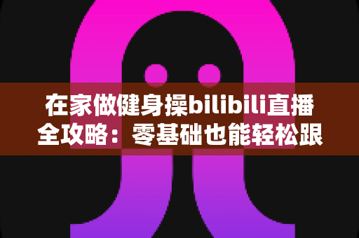 在家做健身操bilibili直播全攻略：零基础也能轻松跟练的居家健身新选择