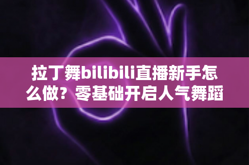 拉丁舞bilibili直播新手怎么做？零基础开启人气舞蹈直播间的完整指南
