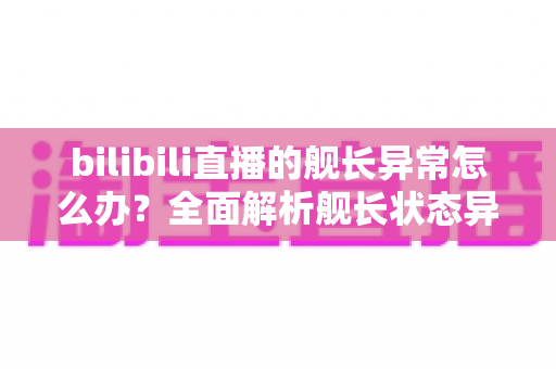 bilibili直播的舰长异常怎么办？全面解析舰长状态异常的排查方法与解决指南