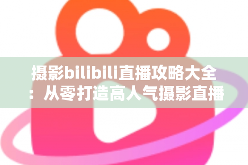 摄影bilibili直播攻略大全：从零打造高人气摄影直播间的实战指南