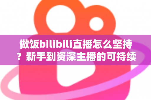 做饭bilibili直播怎么坚持？新手到资深主播的可持续成长全攻略