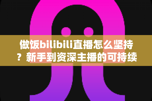 做饭bilibili直播怎么坚持？新手到资深主播的可持续成长全攻略