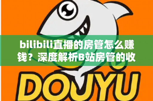 bilibili直播的房管怎么赚钱？深度解析B站房管的收入来源与变现路径