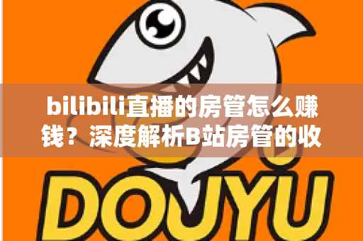bilibili直播的房管怎么赚钱？深度解析B站房管的收入来源与变现路径