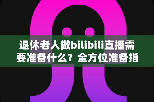 退休老人做bilibili直播需要准备什么？全方位准备指南助银发族开启精彩主播人生