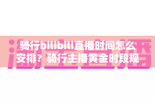 骑行bilibili直播时间怎么安排？骑行主播黄金时段规划与粉丝增长全攻略