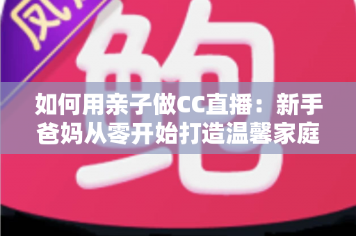 如何用亲子做CC直播:新手爸妈从零开始打造温馨家庭直播间的完整攻略 如何用亲子做CC直播:新手爸妈从零开始打造温馨家庭直播间的完整攻略
