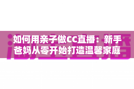 如何用亲子做CC直播:新手爸妈从零开始打造温馨家庭直播间的完整攻略 如何用亲子做CC直播:新手爸妈从零开始打造温馨家庭直播间的完整攻略
