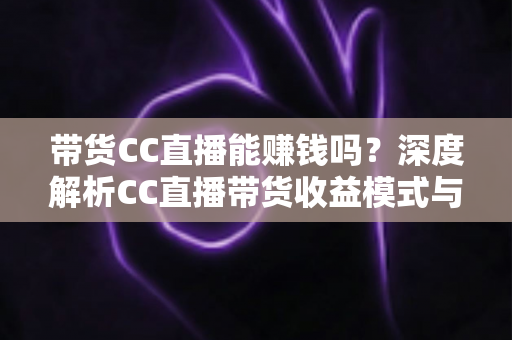 带货CC直播能赚钱吗？深度解析CC直播带货收益模式与新手入门全攻略