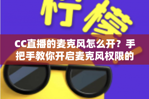 CC直播的麦克风怎么开?手把手教你开启麦克风权限的完整攻略 CC直播的麦克风怎么开?手把手教你开启麦克风权限的完整攻略