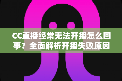 CC直播经常无法开播怎么回事?全面解析开播失败原因与实用解决指南 CC直播经常无法开播怎么回事?全面解析开播失败原因与实用解决指南