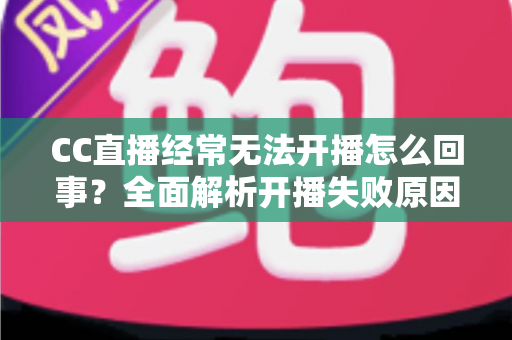CC直播经常无法开播怎么回事?全面解析开播失败原因与实用解决指南 CC直播经常无法开播怎么回事?全面解析开播失败原因与实用解决指南