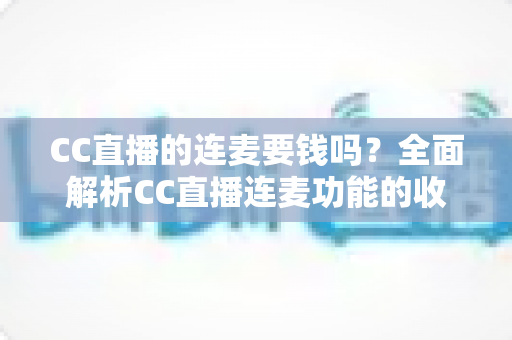 CC直播的连麦要钱吗?全面解析CC直播连麦功能的收费规则与实用指南 CC直播的连麦要钱吗?全面解析CC直播连麦功能的收费规则与实用指南