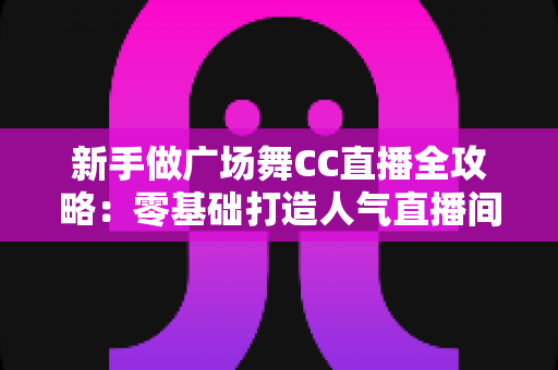 新手做广场舞CC直播全攻略:零基础打造人气直播间的实战秘籍 新手做广场舞CC直播全攻略:零基础打造人气直播间的实战秘籍