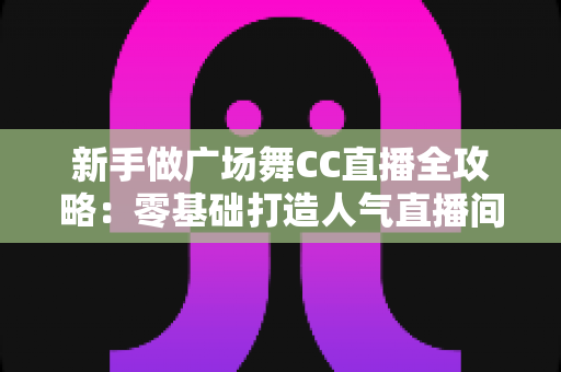 新手做广场舞CC直播全攻略:零基础打造人气直播间的实战秘籍 新手做广场舞CC直播全攻略:零基础打造人气直播间的实战秘籍