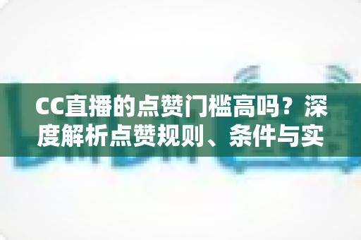 CC直播的点赞门槛高吗？深度解析点赞规则、条件与实用提升攻略