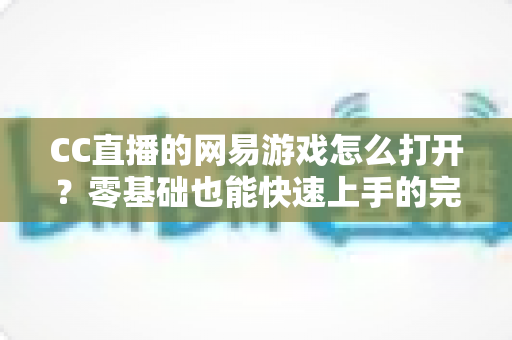 CC直播的网易游戏怎么打开？零基础也能快速上手的完整操作教程与实用技巧全攻略