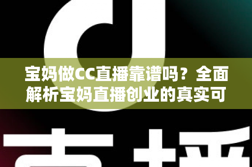 宝妈做CC直播靠谱吗？全面解析宝妈直播创业的真实可行性、收益模式与避坑指南