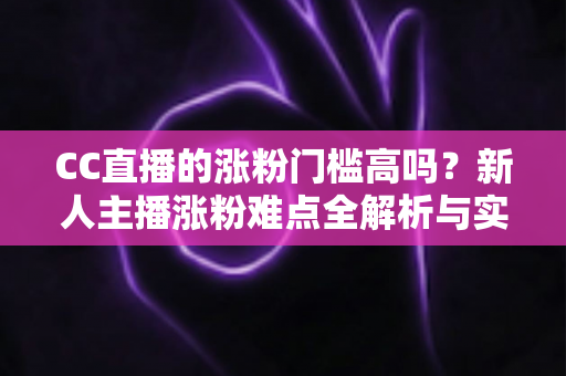 CC直播的涨粉门槛高吗?新人主播涨粉难点全解析与实用破局攻略 CC直播的涨粉门槛高吗?新人主播涨粉难点全解析与实用破局攻略