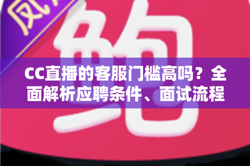 CC直播的客服门槛高吗？全面解析应聘条件、面试流程与入行建议