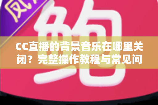 CC直播的背景音乐在哪里关闭？完整操作教程与常见问题详解
