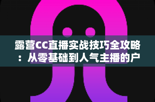 露营CC直播实战技巧全攻略:从零基础到人气主播的户外直播指南 露营CC直播实战技巧全攻略:从零基础到人气主播的户外直播指南